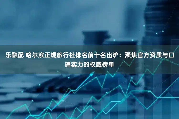 乐融配 哈尔滨正规旅行社排名前十名出炉：聚焦官方资质与口碑实力的权威榜单