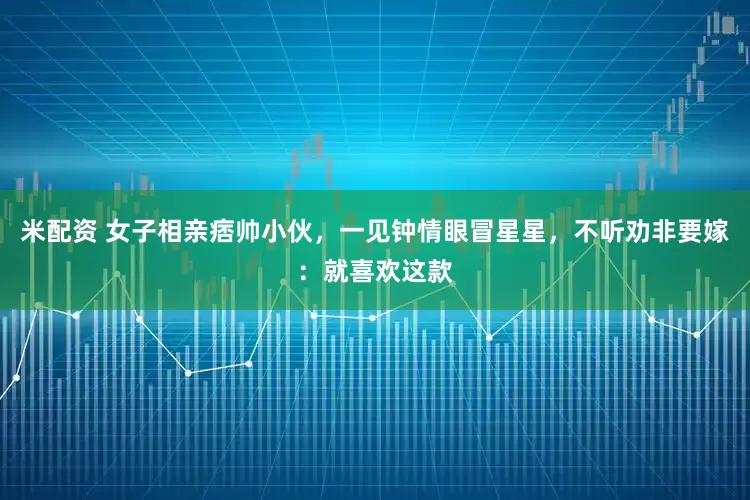 米配资 女子相亲痞帅小伙，一见钟情眼冒星星，不听劝非要嫁：就喜欢这款