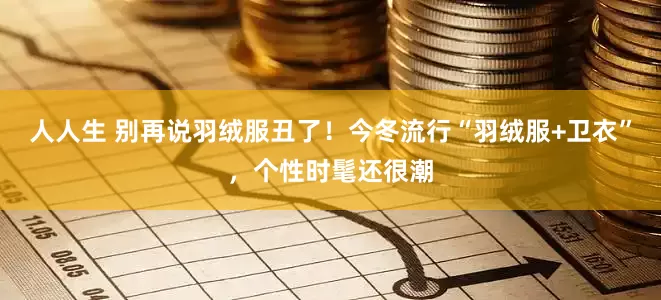 人人生 别再说羽绒服丑了！今冬流行“羽绒服+卫衣”，个性时髦还很潮