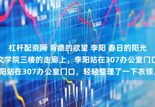 杠杆配资网 背德的欲望 李阳 春日的阳光斜斜地洒在江城大学文学院三楼的走廊上，李阳站在307办公室门口，轻轻整理了一下衣领。