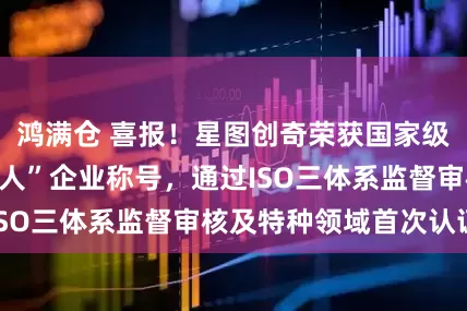 鸿满仓 喜报！星图创奇荣获国家级专精特新“小巨人”企业称号，通过ISO三体系监督审核及特种领域首次认证