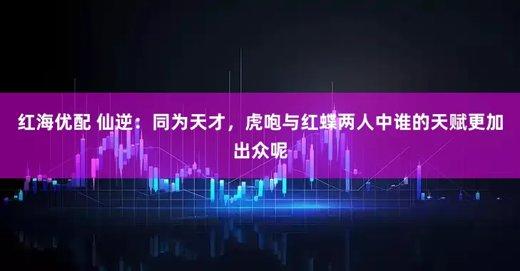 红海优配 仙逆：同为天才，虎咆与红蝶两人中谁的天赋更加出众呢